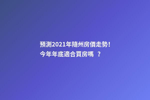 預測2021年隨州房價走勢！今年年底適合買房嗎？